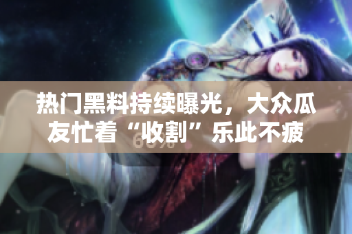 熱門黑料持續(xù)曝光，大眾瓜友忙著“收割”樂此不疲