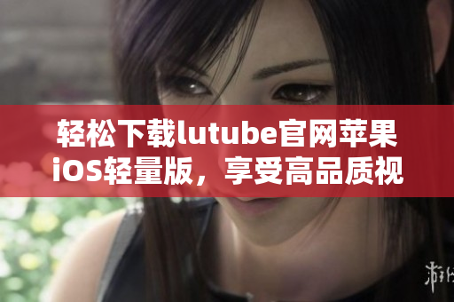 輕松下載lutube官網(wǎng)蘋果iOS輕量版，享受高品質(zhì)視頻體驗