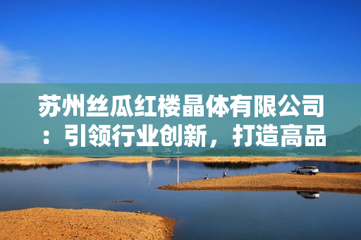 蘇州絲瓜紅樓晶體有限公司：引領(lǐng)行業(yè)創(chuàng)新，打造高品質(zhì)晶體產(chǎn)品
