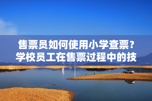 售票員如何使用小學(xué)查票？學(xué)校員工在售票過程中的技巧和經(jīng)驗分享
