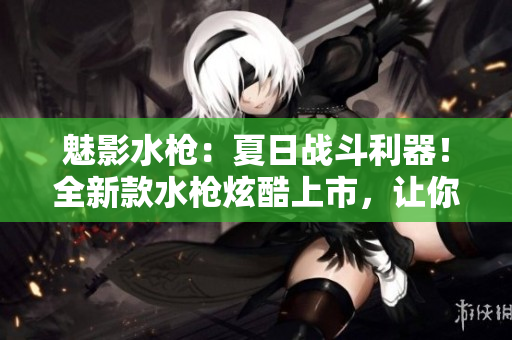 魅影水槍?zhuān)合娜諔?zhàn)斗利器！全新款水槍炫酷上市，讓你的夏季戰(zhàn)斗更激烈