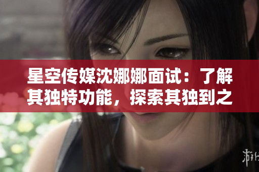 星空傳媒沈娜娜面試：了解其獨(dú)特功能，探索其獨(dú)到之處