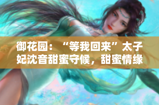 御花園：“等我回來”太子妃沈音甜蜜守候，甜蜜情緣再次續(xù)寫