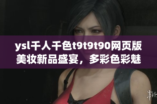 ysl千人千色t9t9t90網(wǎng)頁版美妝新品盛宴，多彩色彩魅力展現(xiàn)