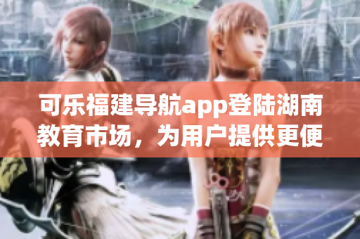 可樂福建導(dǎo)航app登陸湖南教育市場，為用戶提供更便捷的導(dǎo)航服務(wù)