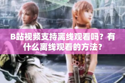 B站視頻支持離線觀看嗎？有什么離線觀看的方法？