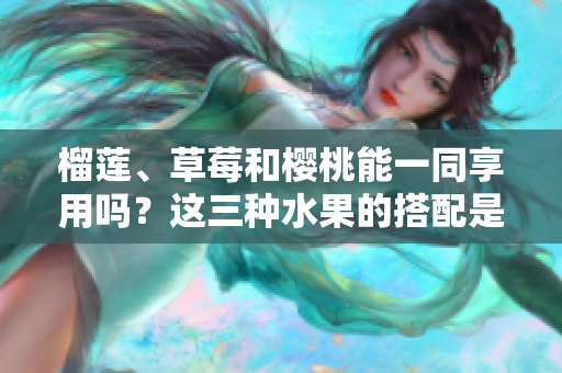 榴蓮、草莓和櫻桃能一同享用嗎？這三種水果的搭配是否可行？