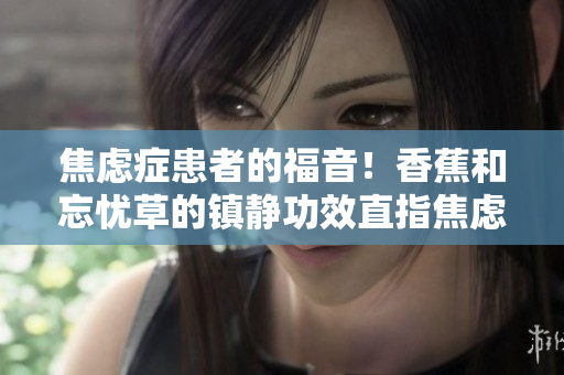 焦慮癥患者的福音！香蕉和忘憂草的鎮(zhèn)靜功效直指焦慮，實測表現(xiàn)令人驚艷！