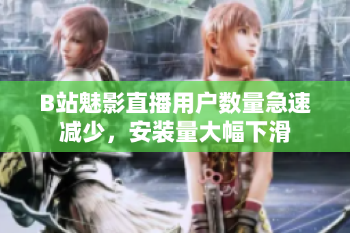 B站魅影直播用戶數(shù)量急速減少，安裝量大幅下滑