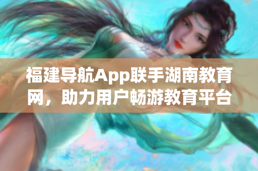 福建導(dǎo)航App聯(lián)手湖南教育網(wǎng)，助力用戶暢游教育平臺