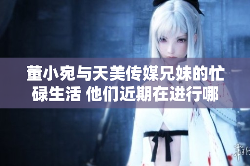 董小宛與天美傳媒兄妹的忙碌生活 他們近期在進行哪些重要工作？