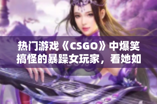 熱門游戲《CSGO》中爆笑搞怪的暴躁女玩家，看她如何化解游戲內(nèi)挑戰(zhàn)！