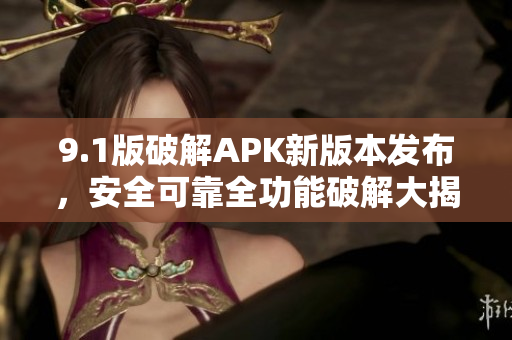 9.1版破解APK新版本發(fā)布，安全可靠全功能破解大揭秘