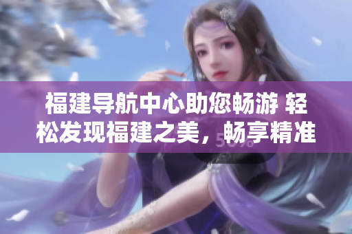 福建導航中心助您暢游 輕松發(fā)現(xiàn)福建之美，暢享精準導航服務