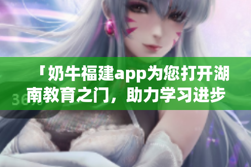 「奶牛福建app為您打開湖南教育之門，助力學(xué)習(xí)進步」