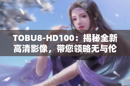 TOBU8-HD100：揭秘全新高清影像，帶您領略無與倫比的視聽盛宴
