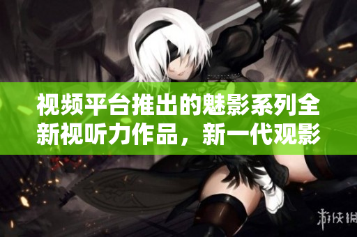視頻平臺(tái)推出的魅影系列全新視聽力作品，新一代觀影焦點(diǎn)