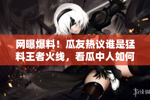 網(wǎng)曝爆料！瓜友熱議誰是猛料王者火線，看瓜中人如何瓜解最新黑料大片