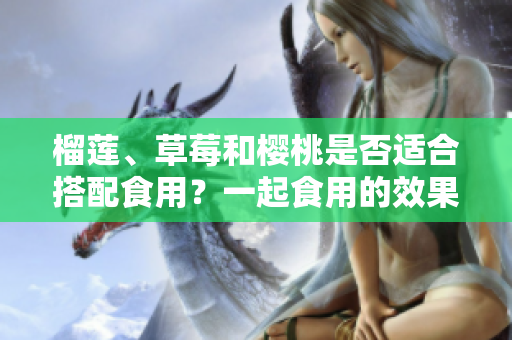 榴蓮、草莓和櫻桃是否適合搭配食用？一起食用的效果如何？