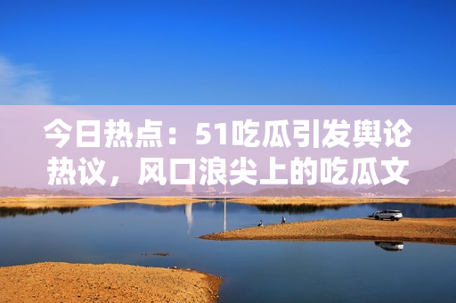 今日熱點：51吃瓜引發(fā)輿論熱議，風(fēng)口浪尖上的吃瓜文化受關(guān)注