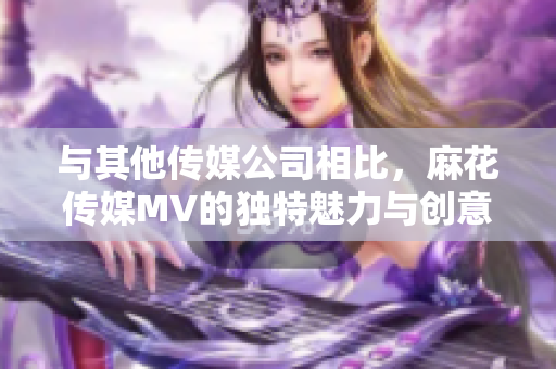 與其他傳媒公司相比，麻花傳媒MV的獨特魅力與創(chuàng)意之處