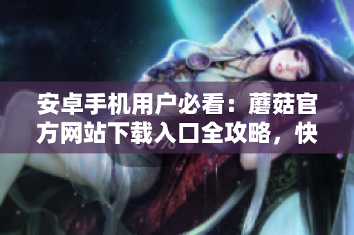 安卓手機用戶必看：蘑菇官方網(wǎng)站下載入口全攻略，快速獲取安全有效的下載方式