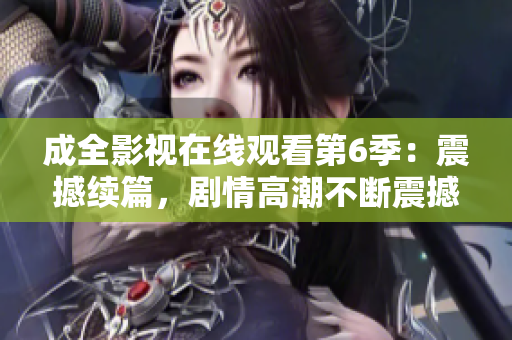 成全影視在線觀看第6季：震撼續(xù)篇，劇情高潮不斷震撼續(xù)篇