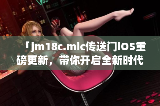「jm18c.mic傳送門(mén)iOS重磅更新，帶你開(kāi)啟全新時(shí)代」