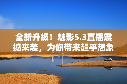 全新升級！魅影5.3直播震撼來襲，為你帶來超乎想象的視聽體驗