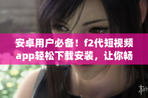 安卓用戶必備！f2代短視頻app輕松下載安裝，讓你暢享視頻創(chuàng)作樂趣