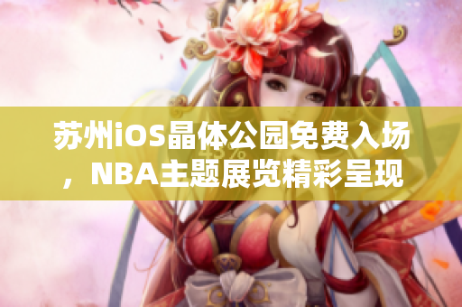 蘇州iOS晶體公園免費(fèi)入場(chǎng)，NBA主題展覽精彩呈現(xiàn)