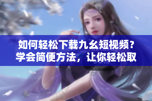 如何輕松下載九幺短視頻？學(xué)會(huì)簡(jiǎn)便方法，讓你輕松取得喜愛的短視頻。