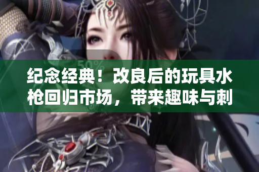 紀(jì)念經(jīng)典！改良后的玩具水槍回歸市場，帶來趣味與刺激的全新體驗