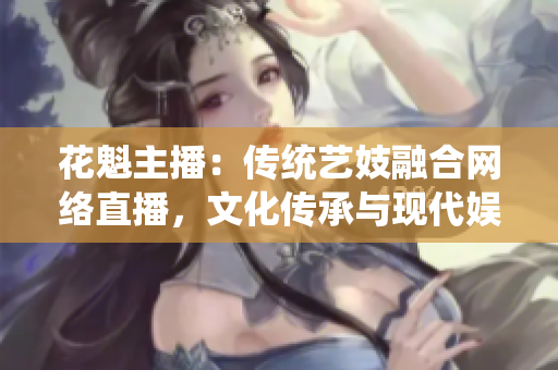 花魁主播：傳統(tǒng)藝妓融合網(wǎng)絡(luò)直播，文化傳承與現(xiàn)代娛樂完美融合
