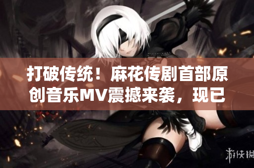 打破傳統(tǒng)！麻花傳劇首部原創(chuàng)音樂MV震撼來襲，現(xiàn)已在線觀看