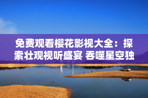 免費(fèi)觀看櫻花影視大全：探索壯觀視聽盛宴 吞噬星空獨(dú)家精彩影視任你欣賞，盡享視聽盛宴