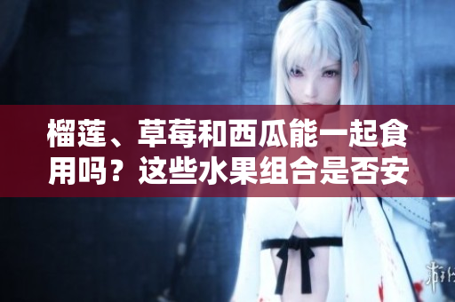 榴蓮、草莓和西瓜能一起食用嗎？這些水果組合是否安全？ 
