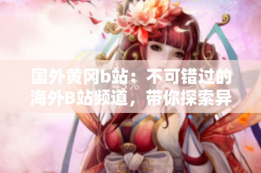 國外黃岡b站：不可錯(cuò)過的海外B站頻道，帶你探索異國風(fēng)情