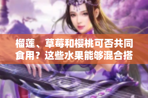 榴蓮、草莓和櫻桃可否共同食用？這些水果能夠混合搭配嗎？