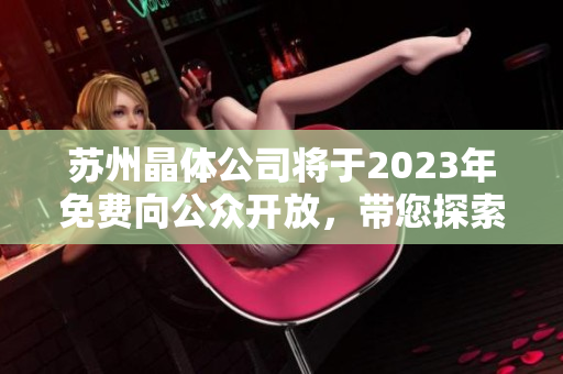 蘇州晶體公司將于2023年免費(fèi)向公眾開放，帶您探索晶體科技的奇妙世界