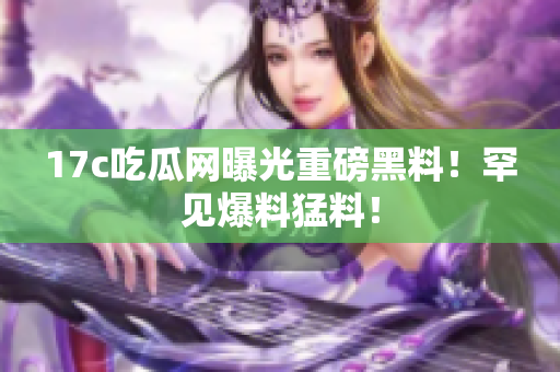 17c吃瓜網(wǎng)曝光重磅黑料！罕見爆料猛料！