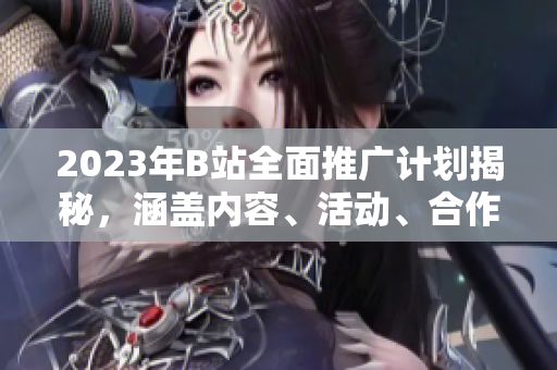 2023年B站全面推廣計(jì)劃揭秘，涵蓋內(nèi)容、活動(dòng)、合作等方方面面