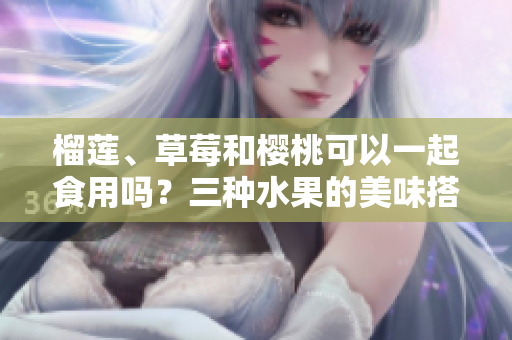 榴蓮、草莓和櫻桃可以一起食用嗎？三種水果的美味搭配是否健康？