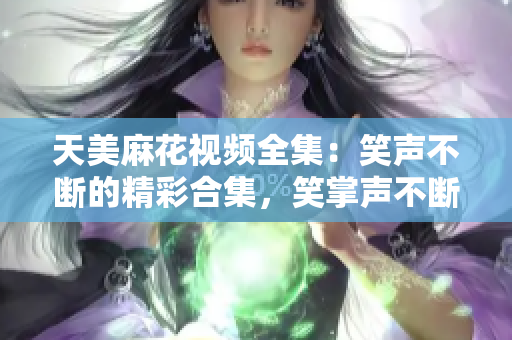天美麻花視頻全集：笑聲不斷的精彩合集，笑掌聲不斷的精彩幕后大揭秘