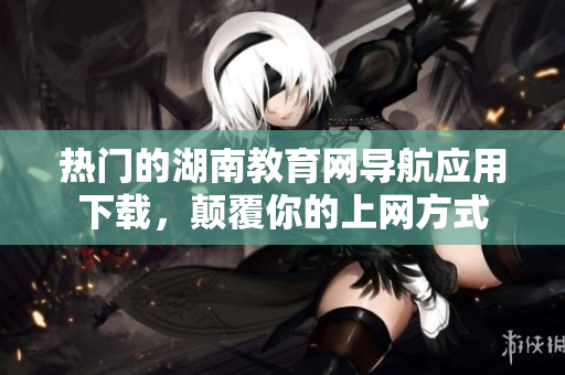 熱門的湖南教育網(wǎng)導(dǎo)航應(yīng)用下載，顛覆你的上網(wǎng)方式