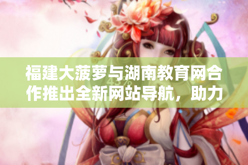 福建大菠蘿與湖南教育網(wǎng)合作推出全新網(wǎng)站導(dǎo)航，助力教育資源訪問
