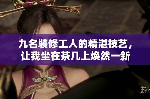 九名裝修工人的精湛技藝，讓我坐在茶幾上煥然一新