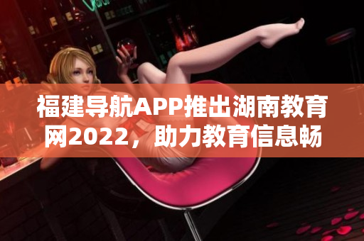 福建導航APP推出湖南教育網2022，助力教育信息暢通 