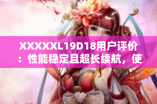 XXXXXL19D18用戶評價：性能穩(wěn)定且超長續(xù)航，使用體驗超乎預期