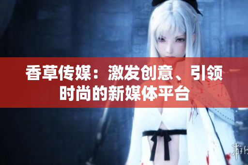 香草傳媒：激發(fā)創(chuàng)意、引領(lǐng)時(shí)尚的新媒體平臺